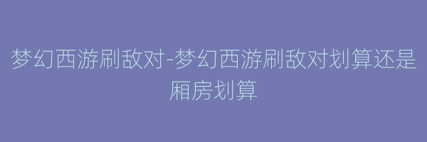 梦幻西游刷敌对-梦幻西游刷敌对划算还是厢房划算
