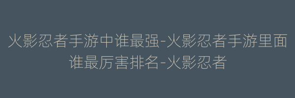 火影忍者手游中谁最强-火影忍者手游里面谁最厉害排名-火影忍者
