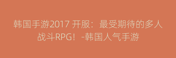 韩国手游2017 开服：最受期待的多人战斗RPG！-韩国人气手游
