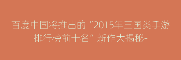 百度中国将推出的“2015年三国类手游排行榜前十名”新作大揭秘-